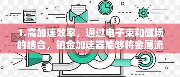 1.高加速效率，通过电子束和磁场的结合，铂金加速器能够将金属流从低速加速到高速，显著提高加工效率
