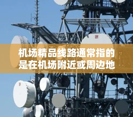 机场精品线路通常指的是在机场附近或周边地区提供的交通便利、设施丰富的线路，旨在为旅客提供便利的出行选择。以下是一些常见的机场精品线路类型和推荐