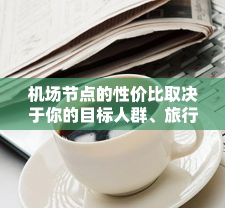 机场节点的性价比取决于你的目标人群、旅行需求和预算。以下是一些常见的因素和推荐