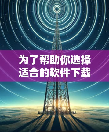 为了帮助你选择适合的软件下载，以下是一个分步指南，涵盖不同需求和设备情况
