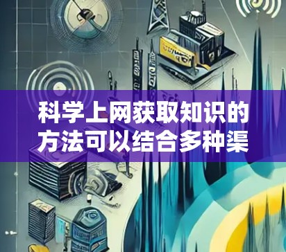 科学上网获取知识的方法可以结合多种渠道，以高效地获取所需信息。以下是一个分步指南，帮助你利用网络资源提升学习效果