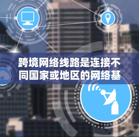 跨境网络线路是连接不同国家或地区的网络基础设施，通常跨越大西洋、太平洋或印度洋等大洲。以下是对跨境网络线路的详细分析
