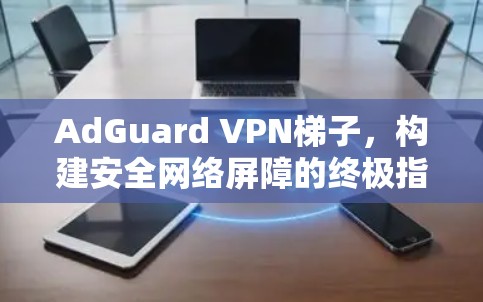 AdGuard VPN梯子，构建安全网络屏障的终极指南