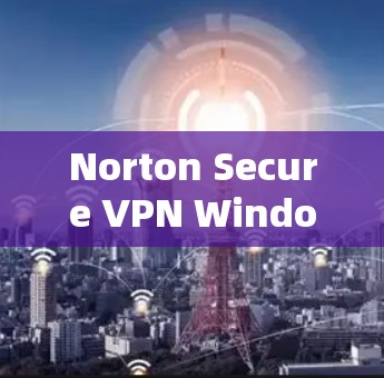 Norton Secure VPN Windows版，帮助企业与个人安全保护的可靠选择