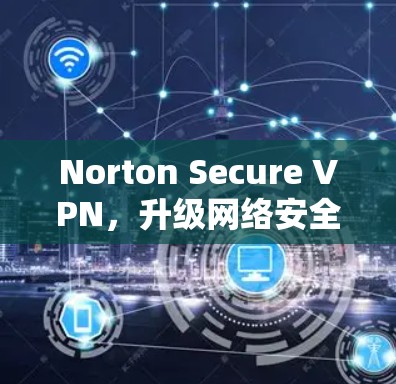 Norton Secure VPN，升级网络安全，轻松连接全球网络
