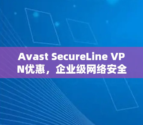 Avast SecureLine VPN优惠，企业级网络安全解决方案