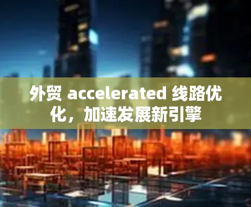 外贸 accelerated 线路优化，加速发展新引擎