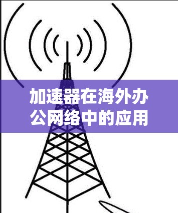 加速器在海外办公网络中的应用是一个复杂且多变的话题,以下是对该问题的系统性总结和分点说明