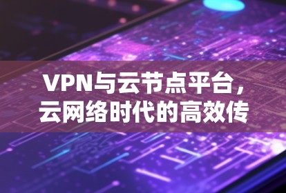 VPN与云节点平台，云网络时代的高效传输与安全保障