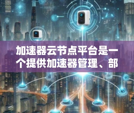 加速器云节点平台是一个提供加速器管理、部署和维护的云服务，帮助用户利用加速器提高开发效率。以下是关于该平台的详细总结