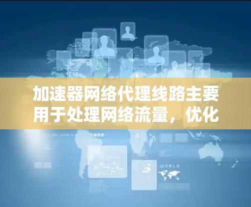 加速器网络代理线路主要用于处理网络流量，优化数据传输效率。以下是一些关键的技术参数和相关参数
