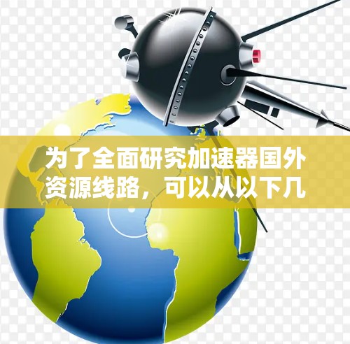 为了全面研究加速器国外资源线路，可以从以下几个方面进行深入探讨