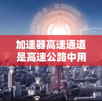 加速器高速通道是高速公路中用于提高车辆行驶效率的关键装置，其连接工作原理主要包括以下几个方面