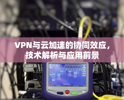 VPN与云加速的协同效应，技术解析与应用前景