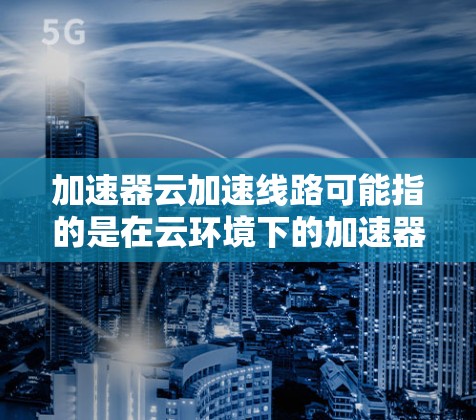 加速器云加速线路可能指的是在云环境下的加速器配置，或者指某些特定加速器（如加速器机箱）的配置。以下是一些可能的解释