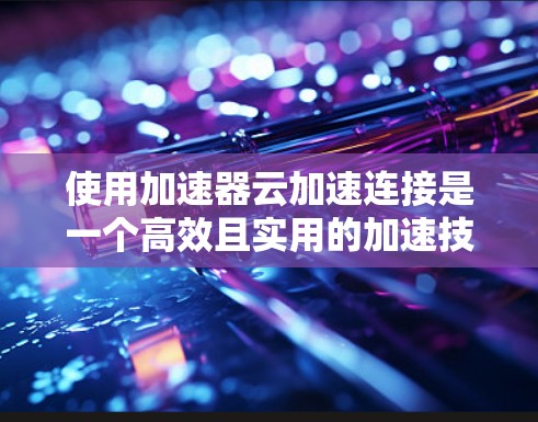 使用加速器云加速连接是一个高效且实用的加速技术，可以帮助提升网页加载速度。以下是一步步的使用指南
