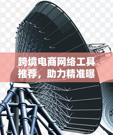 跨境电商网络工具推荐，助力精准曝光