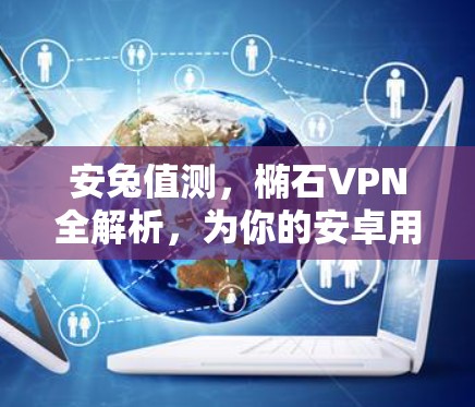 安兔值测，椭石VPN全解析，为你的安卓用户推荐最佳选择