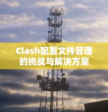 Clash配置文件管理的挑战与解决方案 Clash配置文件管理的挑战与解决方案