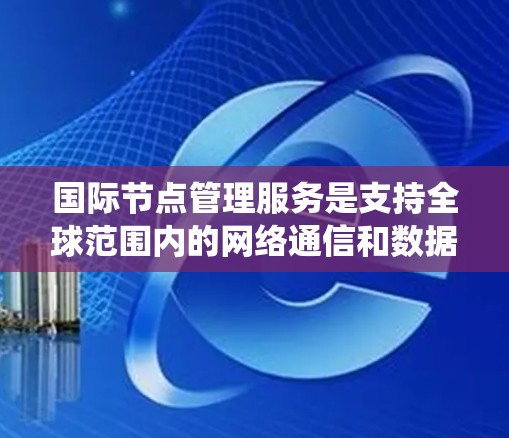 国际节点管理服务是支持全球范围内的网络通信和数据传输的系统，专门管理国际节点以确保数据安全和有效传输。以下是该服务的关键点