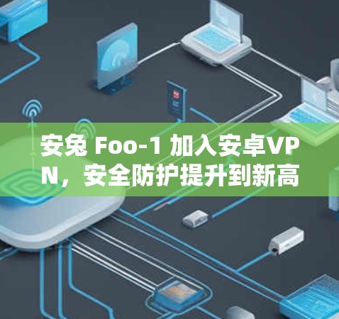 安兔 Foo-1 加入安卓VPN，安全防护提升到新高度