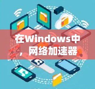 在Windows中,网络加速器是提升带宽和减少网络依赖的实用工具,以下是对几种主要网络加速器的详细分析和推荐