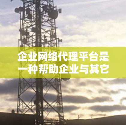 企业网络代理平台是一种帮助企业与其它企业建立联系、共享资源和信息的平台。以下是对这一概念的详细分析