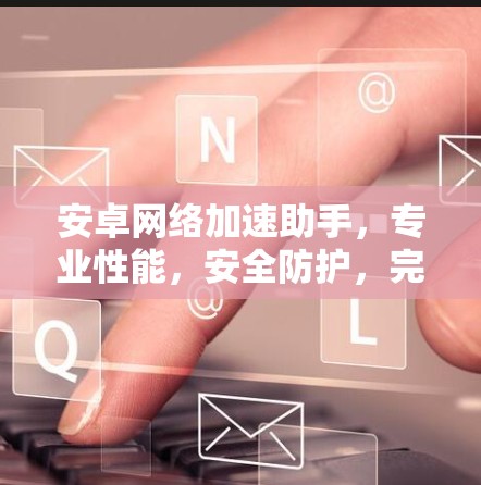 安卓网络加速助手，专业性能，安全防护，完美网络加速