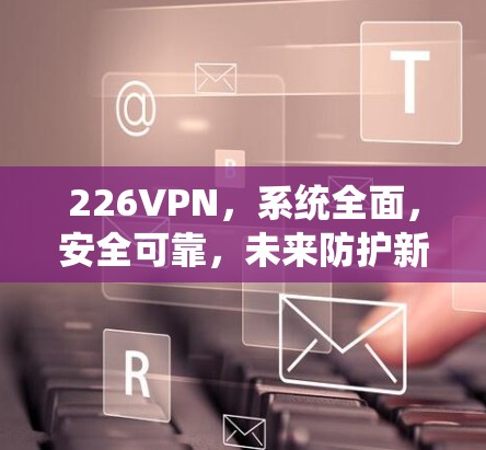 226VPN,系统全面,安全可靠,未来防护新标准