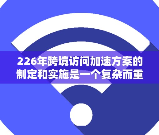 226年跨境访问加速方案的制定和实施是一个复杂而重要的项目,需要从多个方面进行全面考虑。以下是该方案的详细思路