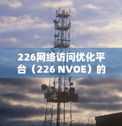 226网络访问优化平台(226 NVOE)的设计和实施需要考虑到数字技术的进步、用户行为的变化以及企业的业务需求。以下是一个全面的网络访问优化平台设计和实施方案