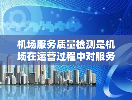 机场服务质量检测是机场在运营过程中对服务进行评估和改进的重要环节。通过检测，可以确保机场提供的服务符合相关法律法规和标准，同时也能及时发现问题，优化服务流程，提升整体服务质量