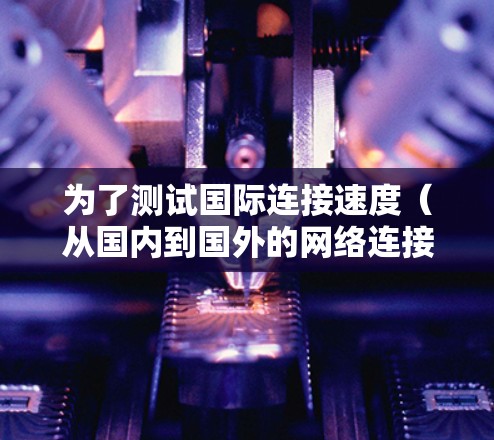 为了测试国际连接速度(从国内到国外的网络连接)可以按照以下步骤进行 为了测试国际连接速度(从国内到国外的网络连接)可以按照以下步骤进行