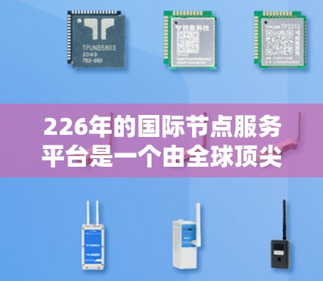 226年的国际节点服务平台是一个由全球顶尖机构合作建立的平台，旨在促进全球学术交流与合作，提供丰富的研究资源和学术平台。以下是对该平台的详细解析