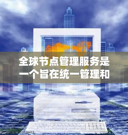 全球节点管理服务是一个旨在统一管理和协调全球范围内电力节点的系统，旨在优化能源供应和使用，减少浪费并提高效率。以下是该服务的关键点