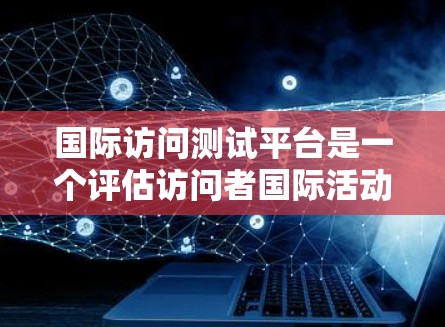 国际访问测试平台是一个评估访问者国际活动能力的在线工具，旨在帮助评估者分析讨论次数、内容质量和时间安排等。以下是该平台的关键信息