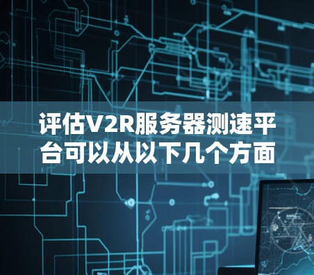 评估V2R服务器测速平台可以从以下几个方面进行综合分析