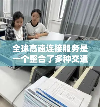 全球高速连接服务是一个整合了多种交通方式和高科技技术的综合性解决方案，旨在连接不同国家和地区，提供快速、经济和便捷的移动选择。以下是该服务的详细分析