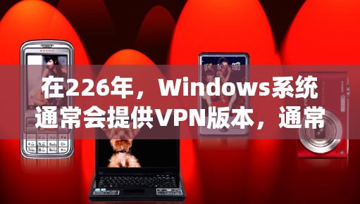 在226年,Windows系统通常会提供VPN版本,通常包括226.1、226.7、226.12等版本。以下是安装226年VPN版本的步骤