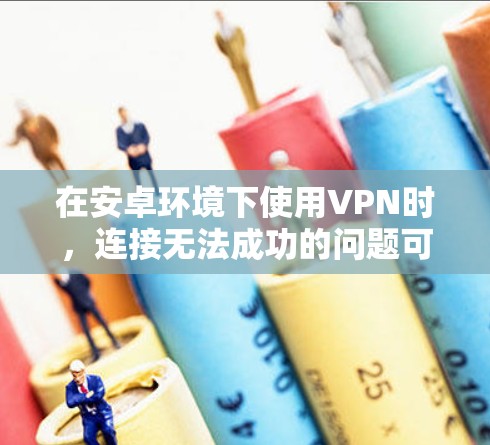 在安卓环境下使用VPN时，连接无法成功的问题可以从以下几个方面进行排查和解决