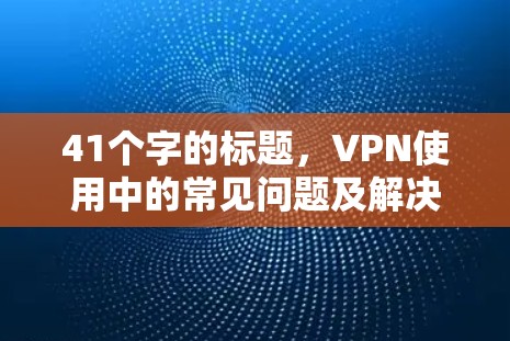 41个字的标题,VPN使用中的常见问题及解决方法 41个字的标题,VPN使用中的常见问题及解决方法