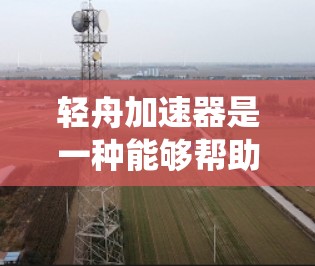 轻舟加速器是一种能够帮助驾驶者加速的装置，通常由电池、加速器驱动系统和操作界面组成。以下是对轻舟加速器的详细评测