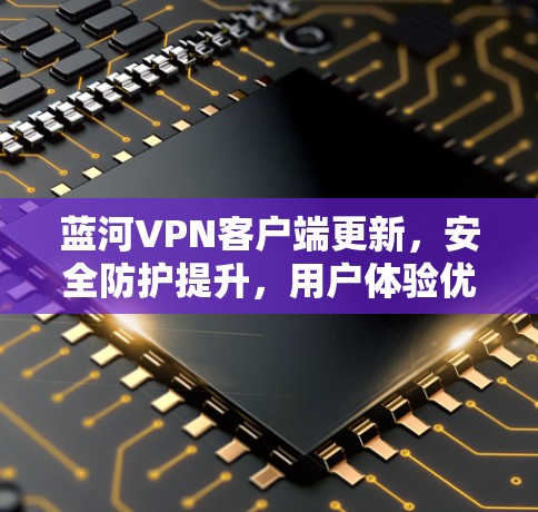 蓝河VPN客户端更新，安全防护提升，用户体验优化