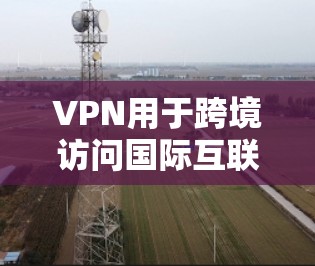 VPN用于跨境访问国际互联网，以下是详细的步骤指南