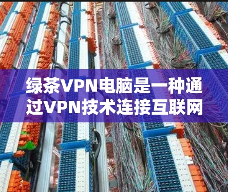 绿茶VPN电脑是一种通过VPN技术连接互联网的服务,通过使用电脑程序访问远程服务器或网站。以下是使用绿茶VPN电脑的详细步骤和注意事项