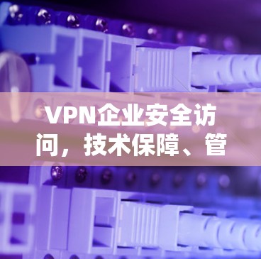 VPN企业安全访问,技术保障、管理架构与未来趋势