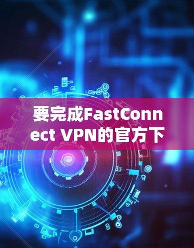 要完成FastConnect VPN的官方下载和使用，按照以下步骤操作