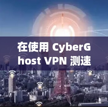 在使用 CyberGhost VPN 测速体验时,以下是一些关键点和注意事项