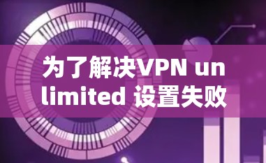 为了解决VPN unlimited 设置失败的问题,您可以按照以下步骤进行排查和调整