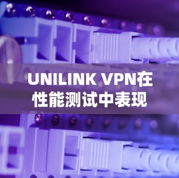 UNILINK VPN在性能测试中表现如何？以下是一些关键点